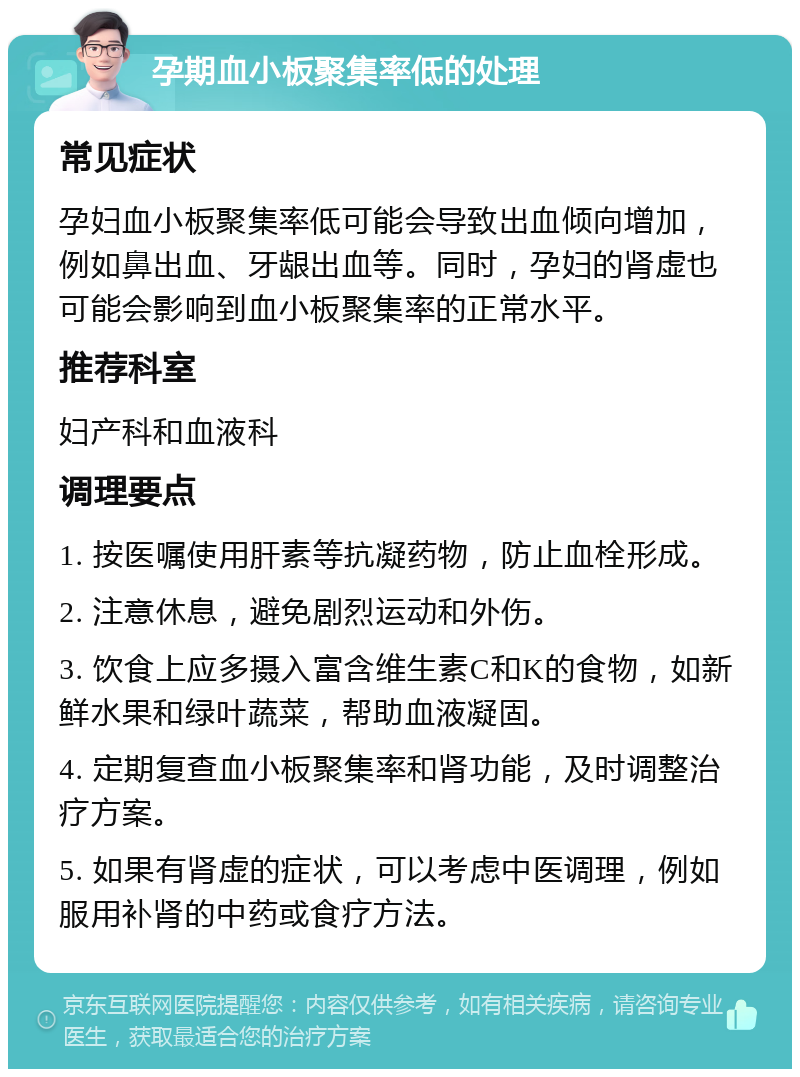 孕期血小板聚集率低的处理 常见症状 孕妇血小板聚集率低可能会导致出血倾向增加，例如鼻出血、牙龈出血等。同时，孕妇的肾虚也可能会影响到血小板聚集率的正常水平。 推荐科室 妇产科和血液科 调理要点 1. 按医嘱使用肝素等抗凝药物，防止血栓形成。 2. 注意休息，避免剧烈运动和外伤。 3. 饮食上应多摄入富含维生素C和K的食物，如新鲜水果和绿叶蔬菜，帮助血液凝固。 4. 定期复查血小板聚集率和肾功能，及时调整治疗方案。 5. 如果有肾虚的症状，可以考虑中医调理，例如服用补肾的中药或食疗方法。