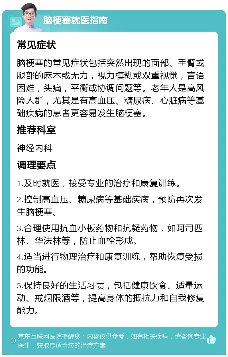 脑梗塞就医指南 常见症状 脑梗塞的常见症状包括突然出现的面部、手臂或腿部的麻木或无力，视力模糊或双重视觉，言语困难，头痛，平衡或协调问题等。老年人是高风险人群，尤其是有高血压、糖尿病、心脏病等基础疾病的患者更容易发生脑梗塞。 推荐科室 神经内科 调理要点 1.及时就医，接受专业的治疗和康复训练。 2.控制高血压、糖尿病等基础疾病，预防再次发生脑梗塞。 3.合理使用抗血小板药物和抗凝药物，如阿司匹林、华法林等，防止血栓形成。 4.适当进行物理治疗和康复训练，帮助恢复受损的功能。 5.保持良好的生活习惯，包括健康饮食、适量运动、戒烟限酒等，提高身体的抵抗力和自我修复能力。