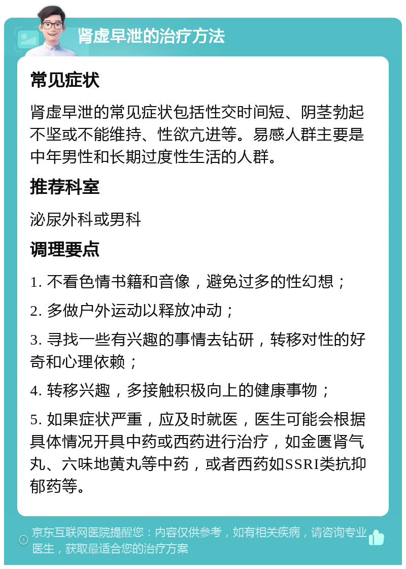 肾虚早泄的治疗方法 常见症状 肾虚早泄的常见症状包括性交时间短、阴茎勃起不坚或不能维持、性欲亢进等。易感人群主要是中年男性和长期过度性生活的人群。 推荐科室 泌尿外科或男科 调理要点 1. 不看色情书籍和音像，避免过多的性幻想； 2. 多做户外运动以释放冲动； 3. 寻找一些有兴趣的事情去钻研，转移对性的好奇和心理依赖； 4. 转移兴趣，多接触积极向上的健康事物； 5. 如果症状严重，应及时就医，医生可能会根据具体情况开具中药或西药进行治疗，如金匮肾气丸、六味地黄丸等中药，或者西药如SSRI类抗抑郁药等。