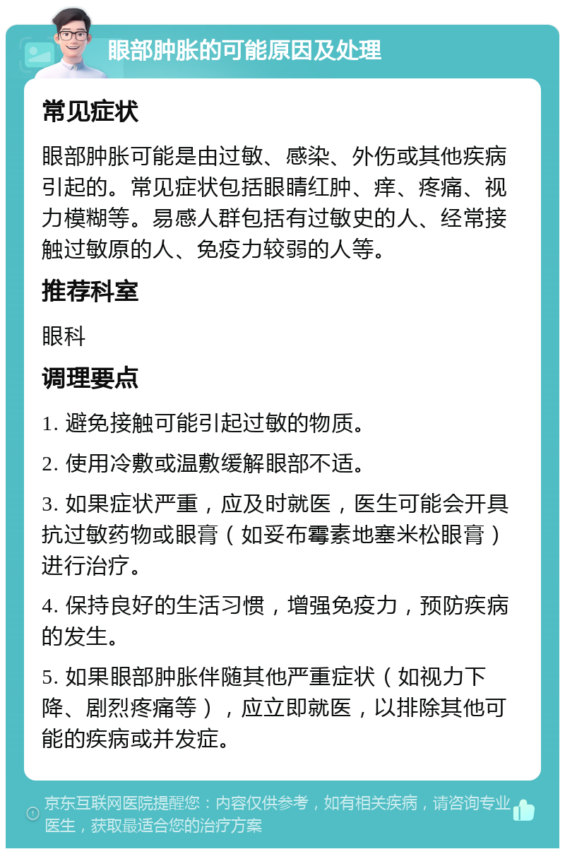 眼部肿胀的可能原因及处理 常见症状 眼部肿胀可能是由过敏、感染、外伤或其他疾病引起的。常见症状包括眼睛红肿、痒、疼痛、视力模糊等。易感人群包括有过敏史的人、经常接触过敏原的人、免疫力较弱的人等。 推荐科室 眼科 调理要点 1. 避免接触可能引起过敏的物质。 2. 使用冷敷或温敷缓解眼部不适。 3. 如果症状严重，应及时就医，医生可能会开具抗过敏药物或眼膏（如妥布霉素地塞米松眼膏）进行治疗。 4. 保持良好的生活习惯，增强免疫力，预防疾病的发生。 5. 如果眼部肿胀伴随其他严重症状（如视力下降、剧烈疼痛等），应立即就医，以排除其他可能的疾病或并发症。