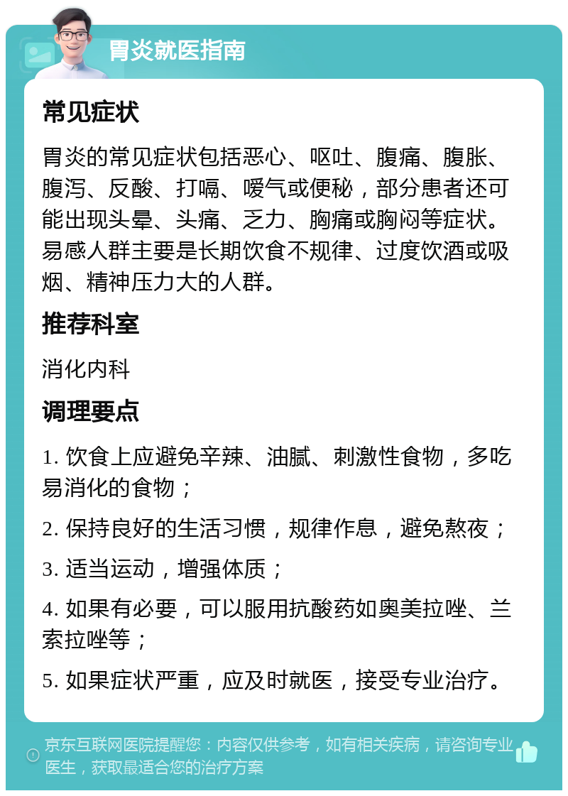 胃炎就医指南 常见症状 胃炎的常见症状包括恶心、呕吐、腹痛、腹胀、腹泻、反酸、打嗝、嗳气或便秘，部分患者还可能出现头晕、头痛、乏力、胸痛或胸闷等症状。易感人群主要是长期饮食不规律、过度饮酒或吸烟、精神压力大的人群。 推荐科室 消化内科 调理要点 1. 饮食上应避免辛辣、油腻、刺激性食物，多吃易消化的食物； 2. 保持良好的生活习惯，规律作息，避免熬夜； 3. 适当运动，增强体质； 4. 如果有必要，可以服用抗酸药如奥美拉唑、兰索拉唑等； 5. 如果症状严重，应及时就医，接受专业治疗。