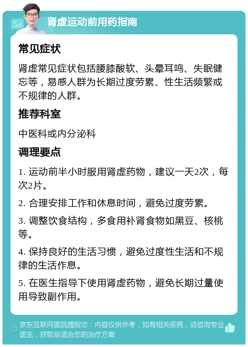 肾虚运动前用药指南 常见症状 肾虚常见症状包括腰膝酸软、头晕耳鸣、失眠健忘等，易感人群为长期过度劳累、性生活频繁或不规律的人群。 推荐科室 中医科或内分泌科 调理要点 1. 运动前半小时服用肾虚药物，建议一天2次，每次2片。 2. 合理安排工作和休息时间，避免过度劳累。 3. 调整饮食结构，多食用补肾食物如黑豆、核桃等。 4. 保持良好的生活习惯，避免过度性生活和不规律的生活作息。 5. 在医生指导下使用肾虚药物，避免长期过量使用导致副作用。