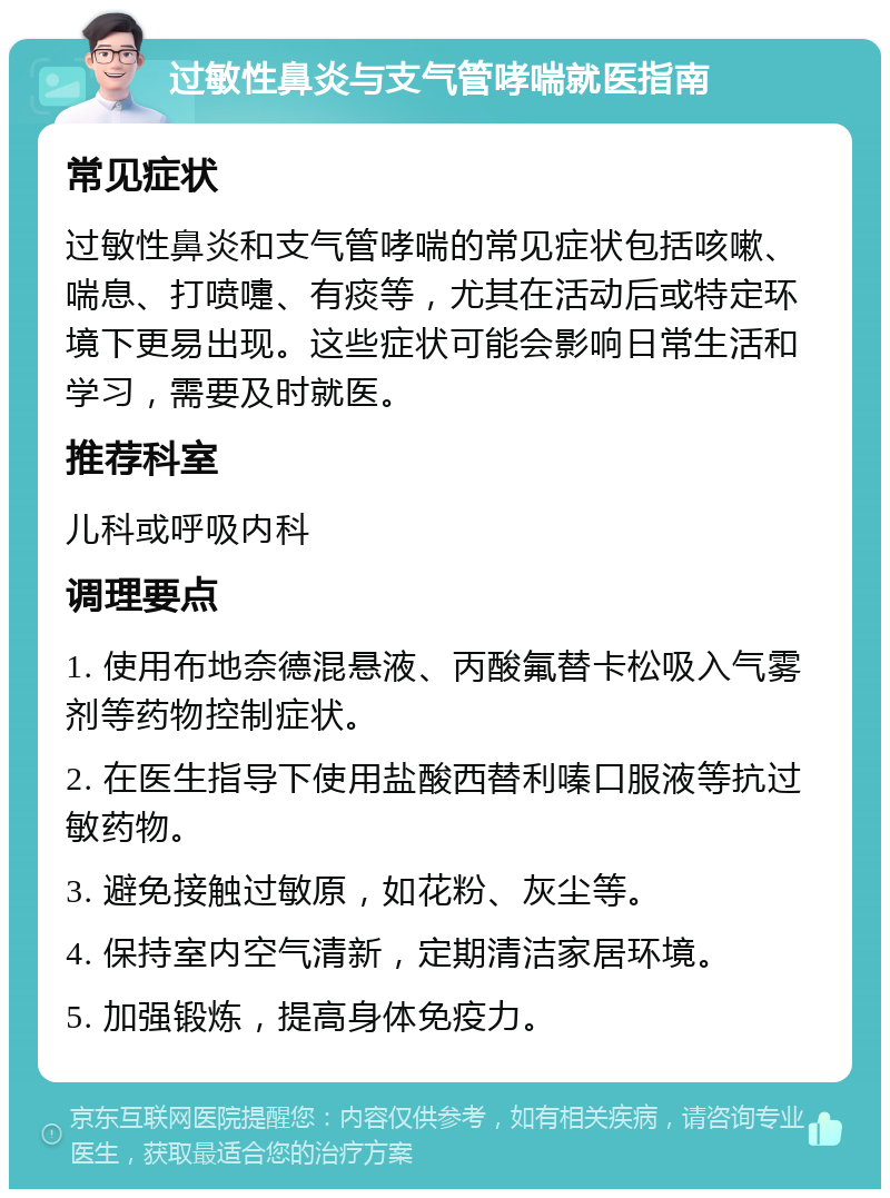 过敏性鼻炎与支气管哮喘就医指南 常见症状 过敏性鼻炎和支气管哮喘的常见症状包括咳嗽、喘息、打喷嚏、有痰等，尤其在活动后或特定环境下更易出现。这些症状可能会影响日常生活和学习，需要及时就医。 推荐科室 儿科或呼吸内科 调理要点 1. 使用布地奈德混悬液、丙酸氟替卡松吸入气雾剂等药物控制症状。 2. 在医生指导下使用盐酸西替利嗪口服液等抗过敏药物。 3. 避免接触过敏原，如花粉、灰尘等。 4. 保持室内空气清新，定期清洁家居环境。 5. 加强锻炼，提高身体免疫力。