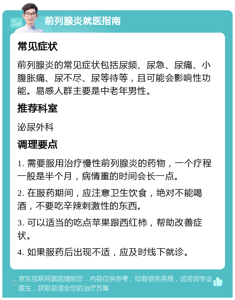 前列腺炎就医指南 常见症状 前列腺炎的常见症状包括尿频、尿急、尿痛、小腹胀痛、尿不尽、尿等待等，且可能会影响性功能。易感人群主要是中老年男性。 推荐科室 泌尿外科 调理要点 1. 需要服用治疗慢性前列腺炎的药物，一个疗程一般是半个月，病情重的时间会长一点。 2. 在服药期间，应注意卫生饮食，绝对不能喝酒，不要吃辛辣刺激性的东西。 3. 可以适当的吃点苹果跟西红柿，帮助改善症状。 4. 如果服药后出现不适，应及时线下就诊。