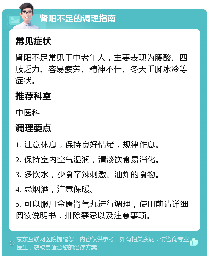 肾阳不足的调理指南 常见症状 肾阳不足常见于中老年人，主要表现为腰酸、四肢乏力、容易疲劳、精神不佳、冬天手脚冰冷等症状。 推荐科室 中医科 调理要点 1. 注意休息，保持良好情绪，规律作息。 2. 保持室内空气湿润，清淡饮食易消化。 3. 多饮水，少食辛辣刺激、油炸的食物。 4. 忌烟酒，注意保暖。 5. 可以服用金匮肾气丸进行调理，使用前请详细阅读说明书，排除禁忌以及注意事项。