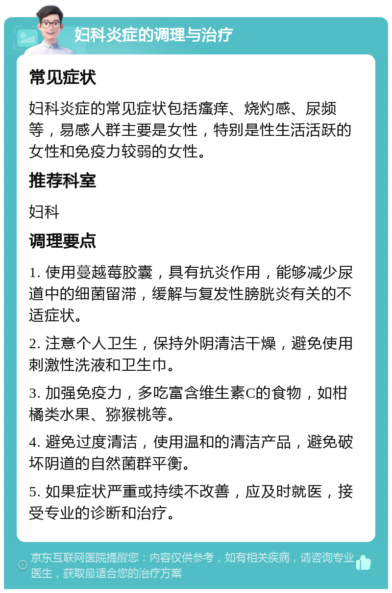 妇科炎症的调理与治疗 常见症状 妇科炎症的常见症状包括瘙痒、烧灼感、尿频等，易感人群主要是女性，特别是性生活活跃的女性和免疫力较弱的女性。 推荐科室 妇科 调理要点 1. 使用蔓越莓胶囊，具有抗炎作用，能够减少尿道中的细菌留滞，缓解与复发性膀胱炎有关的不适症状。 2. 注意个人卫生，保持外阴清洁干燥，避免使用刺激性洗液和卫生巾。 3. 加强免疫力，多吃富含维生素C的食物，如柑橘类水果、猕猴桃等。 4. 避免过度清洁，使用温和的清洁产品，避免破坏阴道的自然菌群平衡。 5. 如果症状严重或持续不改善，应及时就医，接受专业的诊断和治疗。