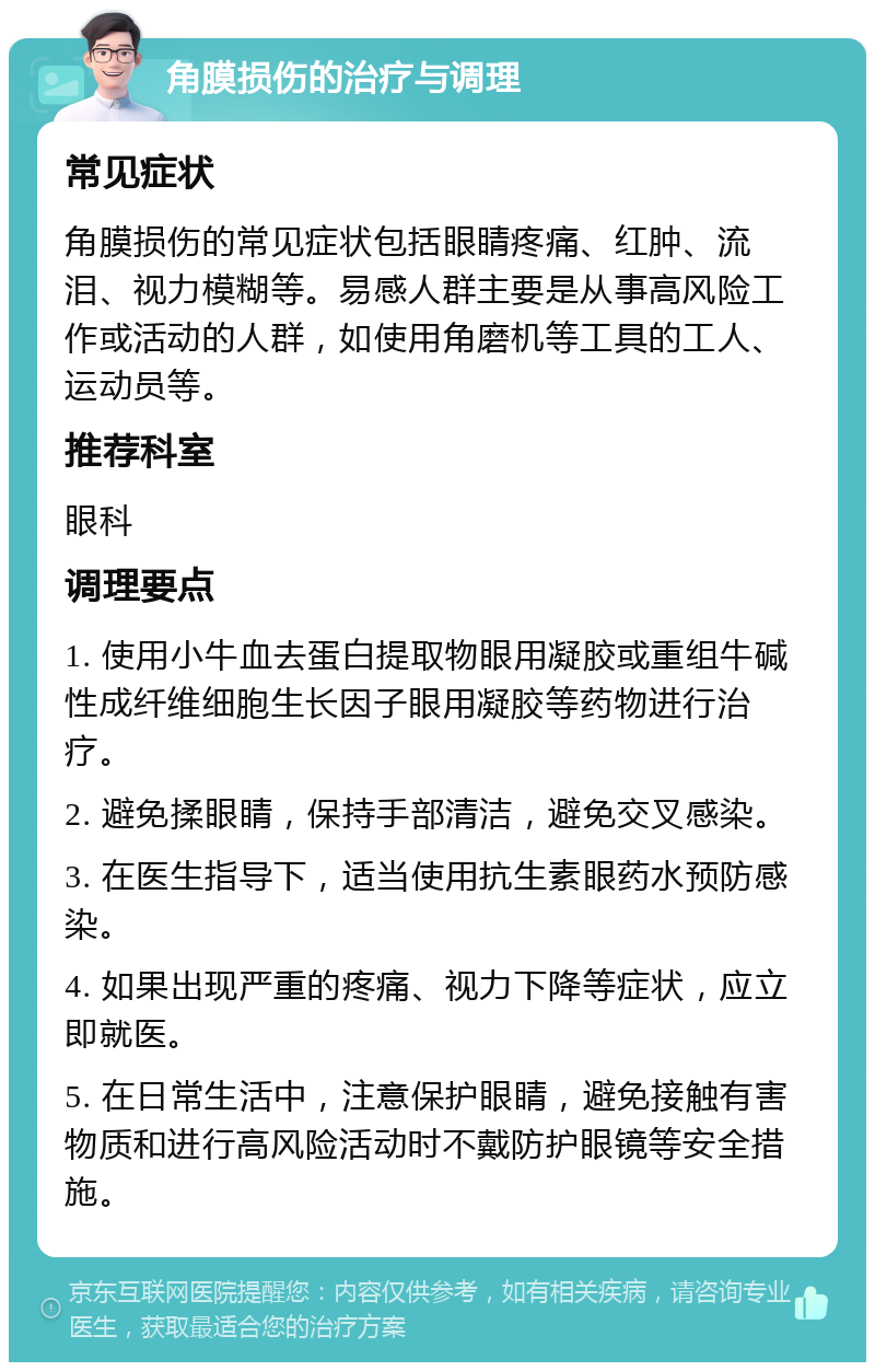 角膜损伤的治疗与调理 常见症状 角膜损伤的常见症状包括眼睛疼痛、红肿、流泪、视力模糊等。易感人群主要是从事高风险工作或活动的人群，如使用角磨机等工具的工人、运动员等。 推荐科室 眼科 调理要点 1. 使用小牛血去蛋白提取物眼用凝胶或重组牛碱性成纤维细胞生长因子眼用凝胶等药物进行治疗。 2. 避免揉眼睛，保持手部清洁，避免交叉感染。 3. 在医生指导下，适当使用抗生素眼药水预防感染。 4. 如果出现严重的疼痛、视力下降等症状，应立即就医。 5. 在日常生活中，注意保护眼睛，避免接触有害物质和进行高风险活动时不戴防护眼镜等安全措施。