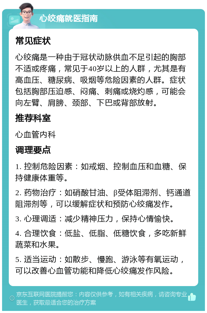 心绞痛就医指南 常见症状 心绞痛是一种由于冠状动脉供血不足引起的胸部不适或疼痛，常见于40岁以上的人群，尤其是有高血压、糖尿病、吸烟等危险因素的人群。症状包括胸部压迫感、闷痛、刺痛或烧灼感，可能会向左臂、肩膀、颈部、下巴或背部放射。 推荐科室 心血管内科 调理要点 1. 控制危险因素：如戒烟、控制血压和血糖、保持健康体重等。 2. 药物治疗：如硝酸甘油、β受体阻滞剂、钙通道阻滞剂等，可以缓解症状和预防心绞痛发作。 3. 心理调适：减少精神压力，保持心情愉快。 4. 合理饮食：低盐、低脂、低糖饮食，多吃新鲜蔬菜和水果。 5. 适当运动：如散步、慢跑、游泳等有氧运动，可以改善心血管功能和降低心绞痛发作风险。