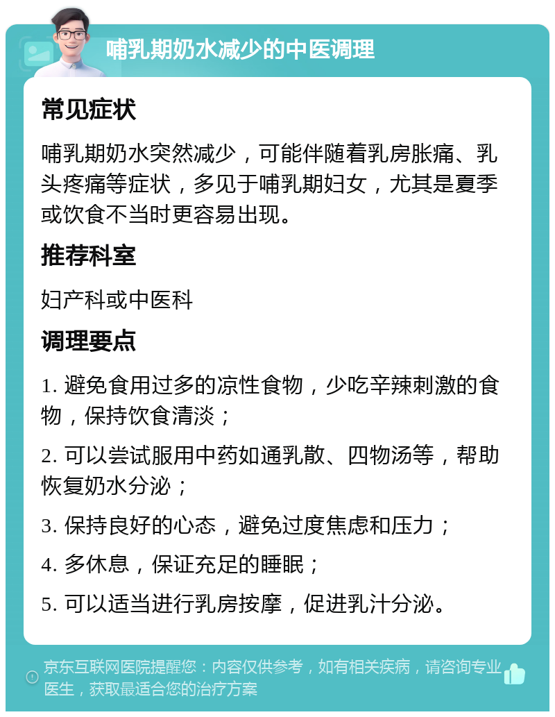 哺乳期奶水减少的中医调理 常见症状 哺乳期奶水突然减少，可能伴随着乳房胀痛、乳头疼痛等症状，多见于哺乳期妇女，尤其是夏季或饮食不当时更容易出现。 推荐科室 妇产科或中医科 调理要点 1. 避免食用过多的凉性食物，少吃辛辣刺激的食物，保持饮食清淡； 2. 可以尝试服用中药如通乳散、四物汤等，帮助恢复奶水分泌； 3. 保持良好的心态，避免过度焦虑和压力； 4. 多休息，保证充足的睡眠； 5. 可以适当进行乳房按摩，促进乳汁分泌。