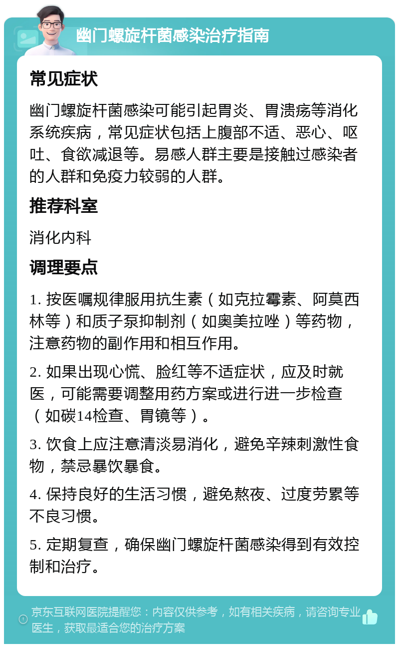 幽门螺旋杆菌感染治疗指南 常见症状 幽门螺旋杆菌感染可能引起胃炎、胃溃疡等消化系统疾病，常见症状包括上腹部不适、恶心、呕吐、食欲减退等。易感人群主要是接触过感染者的人群和免疫力较弱的人群。 推荐科室 消化内科 调理要点 1. 按医嘱规律服用抗生素（如克拉霉素、阿莫西林等）和质子泵抑制剂（如奥美拉唑）等药物，注意药物的副作用和相互作用。 2. 如果出现心慌、脸红等不适症状，应及时就医，可能需要调整用药方案或进行进一步检查（如碳14检查、胃镜等）。 3. 饮食上应注意清淡易消化，避免辛辣刺激性食物，禁忌暴饮暴食。 4. 保持良好的生活习惯，避免熬夜、过度劳累等不良习惯。 5. 定期复查，确保幽门螺旋杆菌感染得到有效控制和治疗。