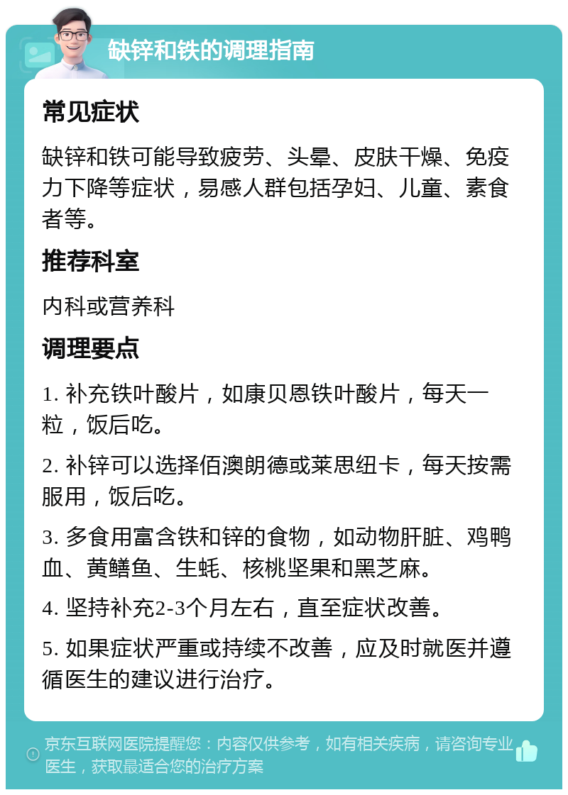 缺锌和铁的调理指南 常见症状 缺锌和铁可能导致疲劳、头晕、皮肤干燥、免疫力下降等症状，易感人群包括孕妇、儿童、素食者等。 推荐科室 内科或营养科 调理要点 1. 补充铁叶酸片，如康贝恩铁叶酸片，每天一粒，饭后吃。 2. 补锌可以选择佰澳朗德或莱思纽卡，每天按需服用，饭后吃。 3. 多食用富含铁和锌的食物，如动物肝脏、鸡鸭血、黄鳝鱼、生蚝、核桃坚果和黑芝麻。 4. 坚持补充2-3个月左右，直至症状改善。 5. 如果症状严重或持续不改善，应及时就医并遵循医生的建议进行治疗。