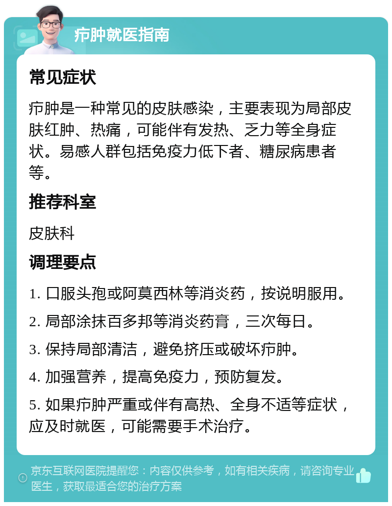 疖肿就医指南 常见症状 疖肿是一种常见的皮肤感染，主要表现为局部皮肤红肿、热痛，可能伴有发热、乏力等全身症状。易感人群包括免疫力低下者、糖尿病患者等。 推荐科室 皮肤科 调理要点 1. 口服头孢或阿莫西林等消炎药，按说明服用。 2. 局部涂抹百多邦等消炎药膏，三次每日。 3. 保持局部清洁，避免挤压或破坏疖肿。 4. 加强营养，提高免疫力，预防复发。 5. 如果疖肿严重或伴有高热、全身不适等症状，应及时就医，可能需要手术治疗。