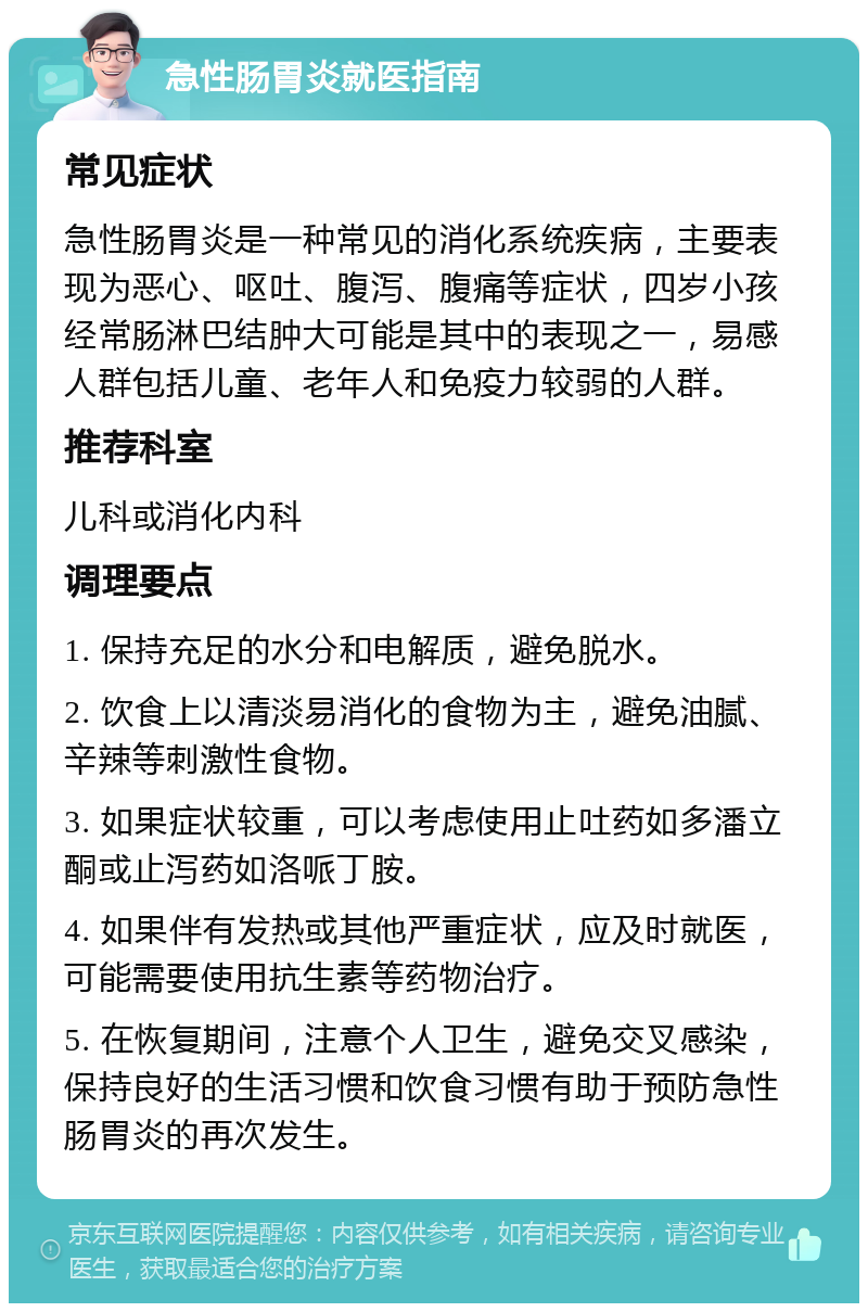 急性肠胃炎就医指南 常见症状 急性肠胃炎是一种常见的消化系统疾病，主要表现为恶心、呕吐、腹泻、腹痛等症状，四岁小孩经常肠淋巴结肿大可能是其中的表现之一，易感人群包括儿童、老年人和免疫力较弱的人群。 推荐科室 儿科或消化内科 调理要点 1. 保持充足的水分和电解质，避免脱水。 2. 饮食上以清淡易消化的食物为主，避免油腻、辛辣等刺激性食物。 3. 如果症状较重，可以考虑使用止吐药如多潘立酮或止泻药如洛哌丁胺。 4. 如果伴有发热或其他严重症状，应及时就医，可能需要使用抗生素等药物治疗。 5. 在恢复期间，注意个人卫生，避免交叉感染，保持良好的生活习惯和饮食习惯有助于预防急性肠胃炎的再次发生。