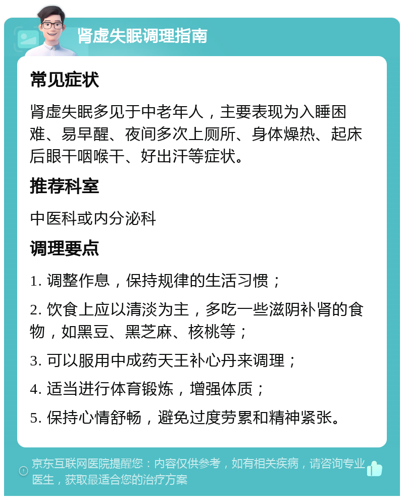 肾虚失眠调理指南 常见症状 肾虚失眠多见于中老年人，主要表现为入睡困难、易早醒、夜间多次上厕所、身体燥热、起床后眼干咽喉干、好出汗等症状。 推荐科室 中医科或内分泌科 调理要点 1. 调整作息，保持规律的生活习惯； 2. 饮食上应以清淡为主，多吃一些滋阴补肾的食物，如黑豆、黑芝麻、核桃等； 3. 可以服用中成药天王补心丹来调理； 4. 适当进行体育锻炼，增强体质； 5. 保持心情舒畅，避免过度劳累和精神紧张。