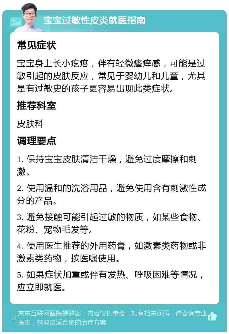 宝宝过敏性皮炎就医指南 常见症状 宝宝身上长小疙瘩，伴有轻微瘙痒感，可能是过敏引起的皮肤反应，常见于婴幼儿和儿童，尤其是有过敏史的孩子更容易出现此类症状。 推荐科室 皮肤科 调理要点 1. 保持宝宝皮肤清洁干燥，避免过度摩擦和刺激。 2. 使用温和的洗浴用品，避免使用含有刺激性成分的产品。 3. 避免接触可能引起过敏的物质，如某些食物、花粉、宠物毛发等。 4. 使用医生推荐的外用药膏，如激素类药物或非激素类药物，按医嘱使用。 5. 如果症状加重或伴有发热、呼吸困难等情况，应立即就医。