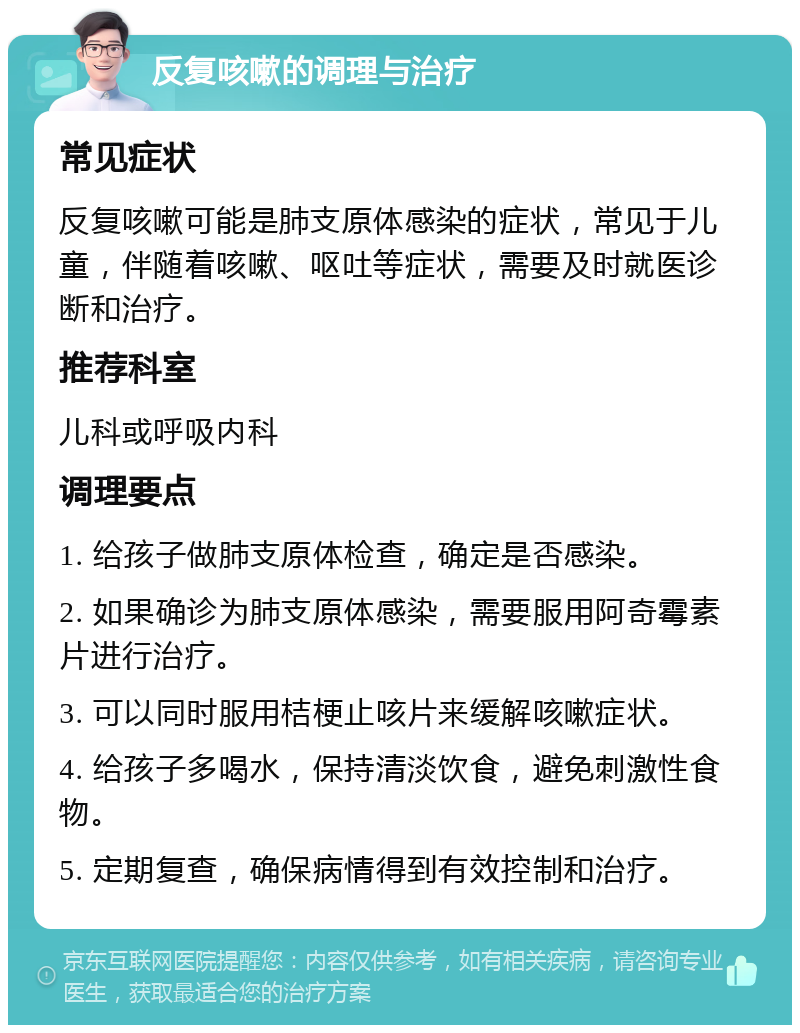 反复咳嗽的调理与治疗 常见症状 反复咳嗽可能是肺支原体感染的症状，常见于儿童，伴随着咳嗽、呕吐等症状，需要及时就医诊断和治疗。 推荐科室 儿科或呼吸内科 调理要点 1. 给孩子做肺支原体检查，确定是否感染。 2. 如果确诊为肺支原体感染，需要服用阿奇霉素片进行治疗。 3. 可以同时服用桔梗止咳片来缓解咳嗽症状。 4. 给孩子多喝水，保持清淡饮食，避免刺激性食物。 5. 定期复查，确保病情得到有效控制和治疗。