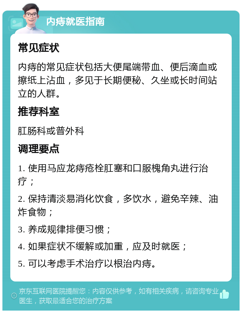 内痔就医指南 常见症状 内痔的常见症状包括大便尾端带血、便后滴血或擦纸上沾血，多见于长期便秘、久坐或长时间站立的人群。 推荐科室 肛肠科或普外科 调理要点 1. 使用马应龙痔疮栓肛塞和口服槐角丸进行治疗； 2. 保持清淡易消化饮食，多饮水，避免辛辣、油炸食物； 3. 养成规律排便习惯； 4. 如果症状不缓解或加重，应及时就医； 5. 可以考虑手术治疗以根治内痔。