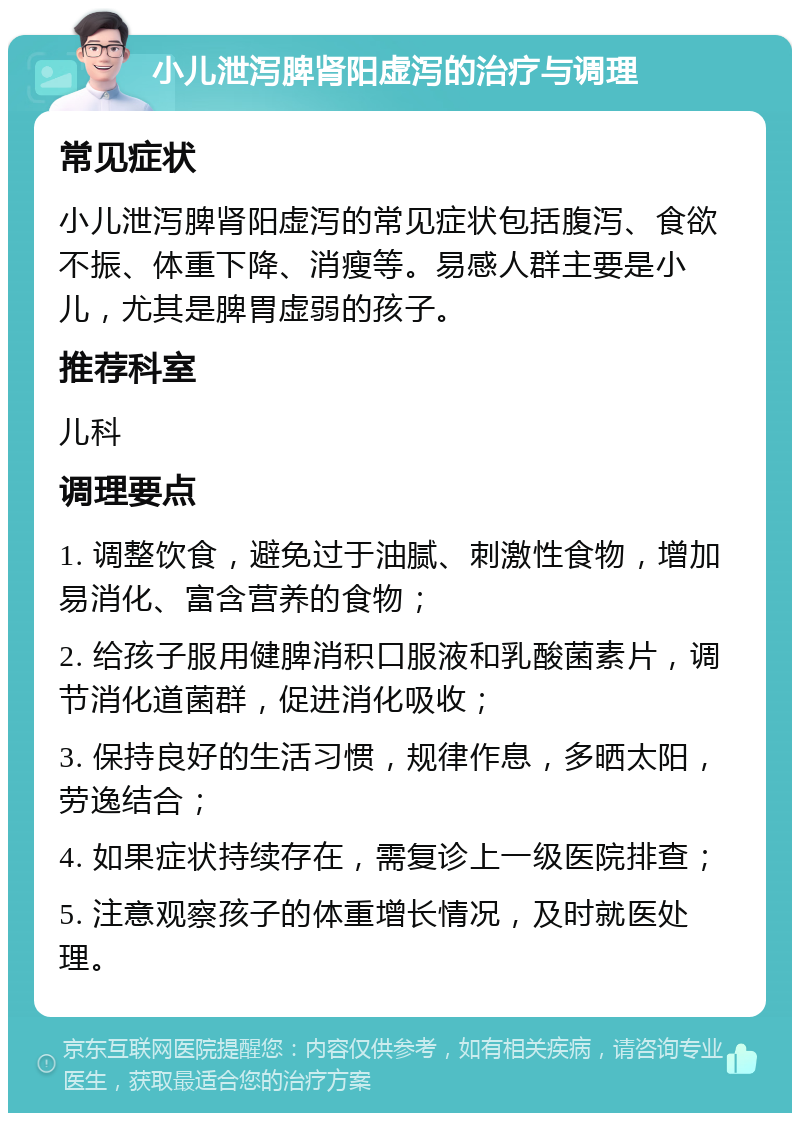 小儿泄泻脾肾阳虚泻的治疗与调理 常见症状 小儿泄泻脾肾阳虚泻的常见症状包括腹泻、食欲不振、体重下降、消瘦等。易感人群主要是小儿，尤其是脾胃虚弱的孩子。 推荐科室 儿科 调理要点 1. 调整饮食，避免过于油腻、刺激性食物，增加易消化、富含营养的食物； 2. 给孩子服用健脾消积口服液和乳酸菌素片，调节消化道菌群，促进消化吸收； 3. 保持良好的生活习惯，规律作息，多晒太阳，劳逸结合； 4. 如果症状持续存在，需复诊上一级医院排查； 5. 注意观察孩子的体重增长情况，及时就医处理。