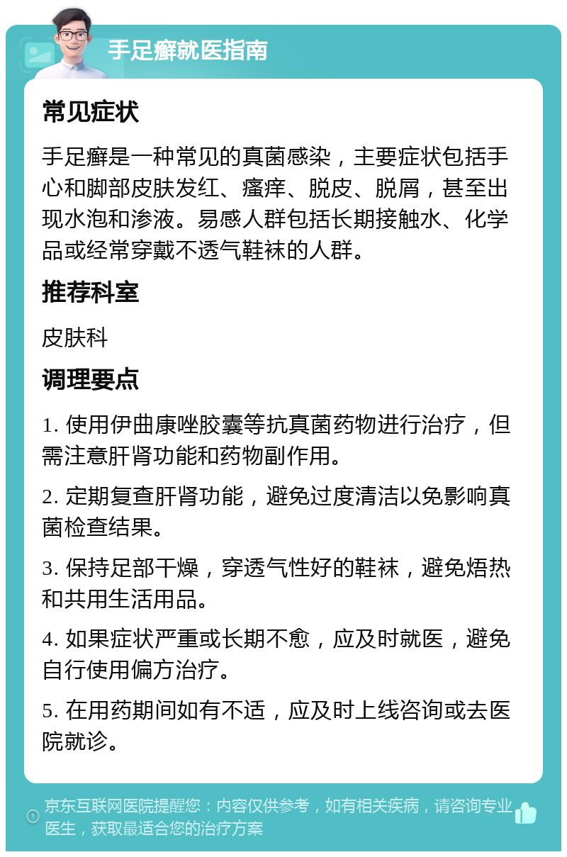 手足癣就医指南 常见症状 手足癣是一种常见的真菌感染，主要症状包括手心和脚部皮肤发红、瘙痒、脱皮、脱屑，甚至出现水泡和渗液。易感人群包括长期接触水、化学品或经常穿戴不透气鞋袜的人群。 推荐科室 皮肤科 调理要点 1. 使用伊曲康唑胶囊等抗真菌药物进行治疗，但需注意肝肾功能和药物副作用。 2. 定期复查肝肾功能，避免过度清洁以免影响真菌检查结果。 3. 保持足部干燥，穿透气性好的鞋袜，避免焐热和共用生活用品。 4. 如果症状严重或长期不愈，应及时就医，避免自行使用偏方治疗。 5. 在用药期间如有不适，应及时上线咨询或去医院就诊。