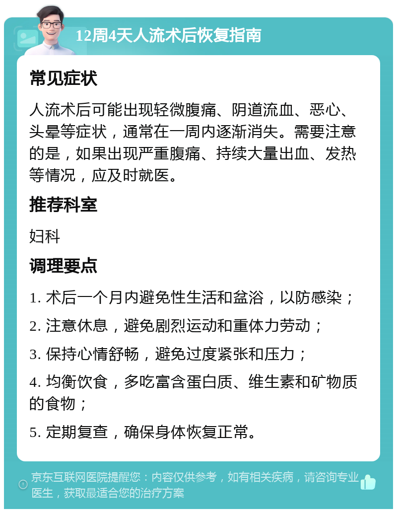 12周4天人流术后恢复指南 常见症状 人流术后可能出现轻微腹痛、阴道流血、恶心、头晕等症状，通常在一周内逐渐消失。需要注意的是，如果出现严重腹痛、持续大量出血、发热等情况，应及时就医。 推荐科室 妇科 调理要点 1. 术后一个月内避免性生活和盆浴，以防感染； 2. 注意休息，避免剧烈运动和重体力劳动； 3. 保持心情舒畅，避免过度紧张和压力； 4. 均衡饮食，多吃富含蛋白质、维生素和矿物质的食物； 5. 定期复查，确保身体恢复正常。