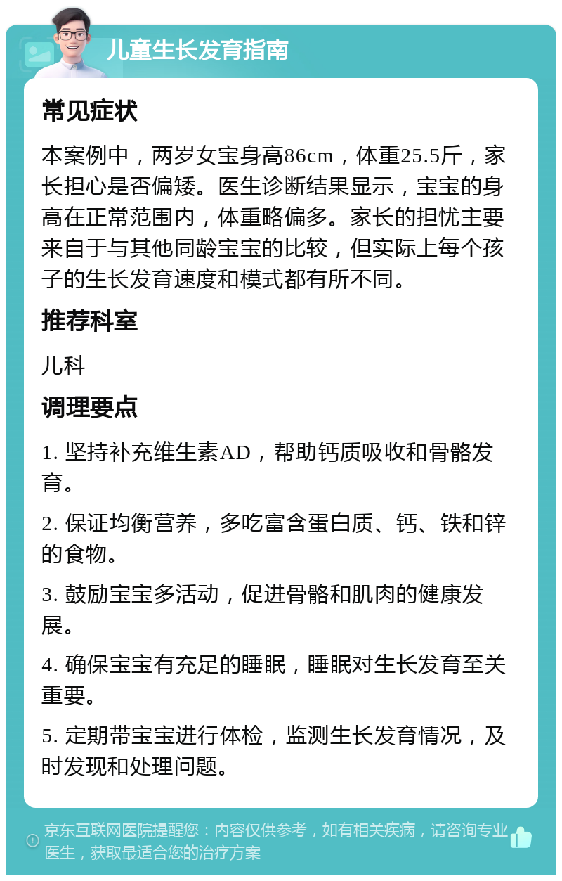 儿童生长发育指南 常见症状 本案例中，两岁女宝身高86cm，体重25.5斤，家长担心是否偏矮。医生诊断结果显示，宝宝的身高在正常范围内，体重略偏多。家长的担忧主要来自于与其他同龄宝宝的比较，但实际上每个孩子的生长发育速度和模式都有所不同。 推荐科室 儿科 调理要点 1. 坚持补充维生素AD，帮助钙质吸收和骨骼发育。 2. 保证均衡营养，多吃富含蛋白质、钙、铁和锌的食物。 3. 鼓励宝宝多活动，促进骨骼和肌肉的健康发展。 4. 确保宝宝有充足的睡眠，睡眠对生长发育至关重要。 5. 定期带宝宝进行体检，监测生长发育情况，及时发现和处理问题。