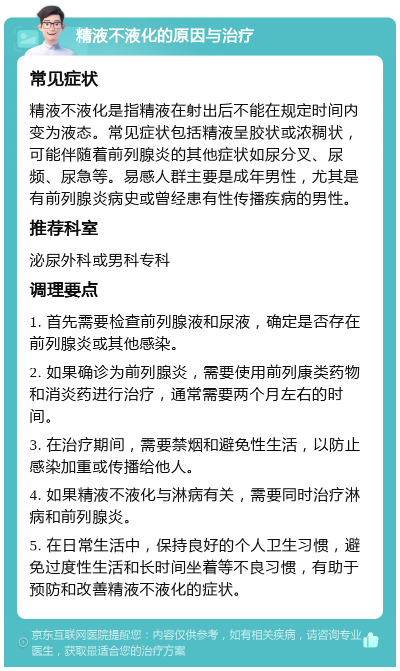 精液不液化的原因与治疗 常见症状 精液不液化是指精液在射出后不能在规定时间内变为液态。常见症状包括精液呈胶状或浓稠状，可能伴随着前列腺炎的其他症状如尿分叉、尿频、尿急等。易感人群主要是成年男性，尤其是有前列腺炎病史或曾经患有性传播疾病的男性。 推荐科室 泌尿外科或男科专科 调理要点 1. 首先需要检查前列腺液和尿液，确定是否存在前列腺炎或其他感染。 2. 如果确诊为前列腺炎，需要使用前列康类药物和消炎药进行治疗，通常需要两个月左右的时间。 3. 在治疗期间，需要禁烟和避免性生活，以防止感染加重或传播给他人。 4. 如果精液不液化与淋病有关，需要同时治疗淋病和前列腺炎。 5. 在日常生活中，保持良好的个人卫生习惯，避免过度性生活和长时间坐着等不良习惯，有助于预防和改善精液不液化的症状。