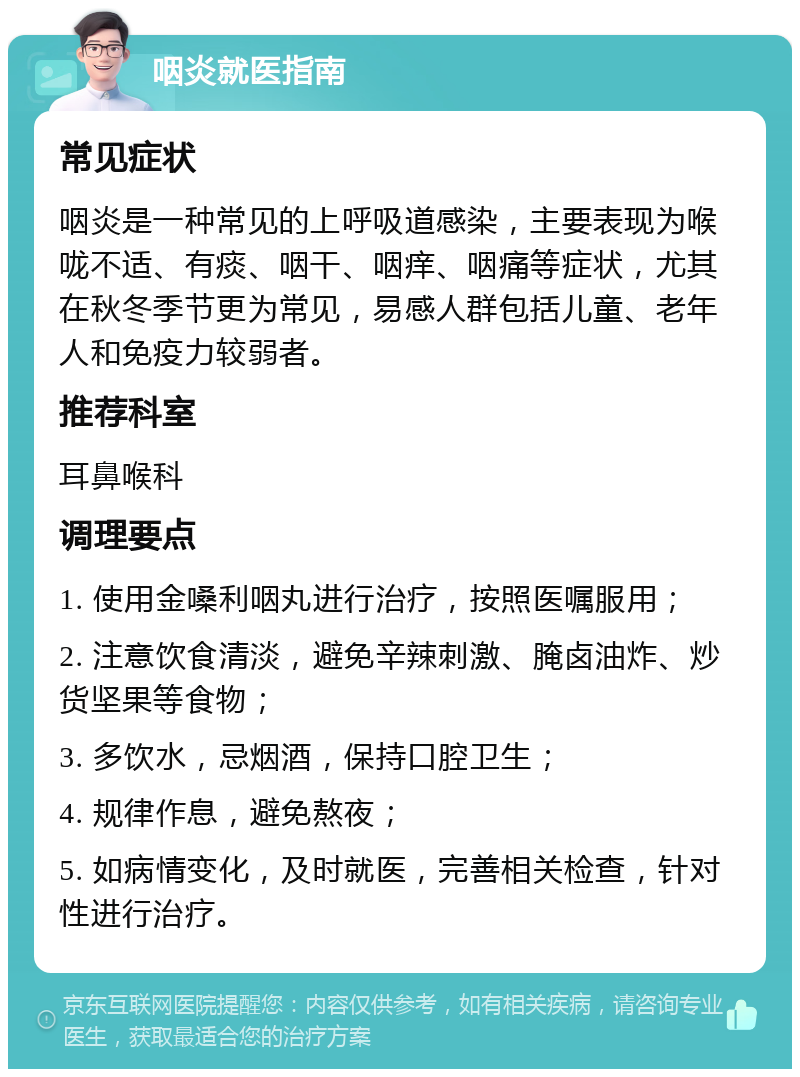 咽炎就医指南 常见症状 咽炎是一种常见的上呼吸道感染，主要表现为喉咙不适、有痰、咽干、咽痒、咽痛等症状，尤其在秋冬季节更为常见，易感人群包括儿童、老年人和免疫力较弱者。 推荐科室 耳鼻喉科 调理要点 1. 使用金嗓利咽丸进行治疗，按照医嘱服用； 2. 注意饮食清淡，避免辛辣刺激、腌卤油炸、炒货坚果等食物； 3. 多饮水，忌烟酒，保持口腔卫生； 4. 规律作息，避免熬夜； 5. 如病情变化，及时就医，完善相关检查，针对性进行治疗。