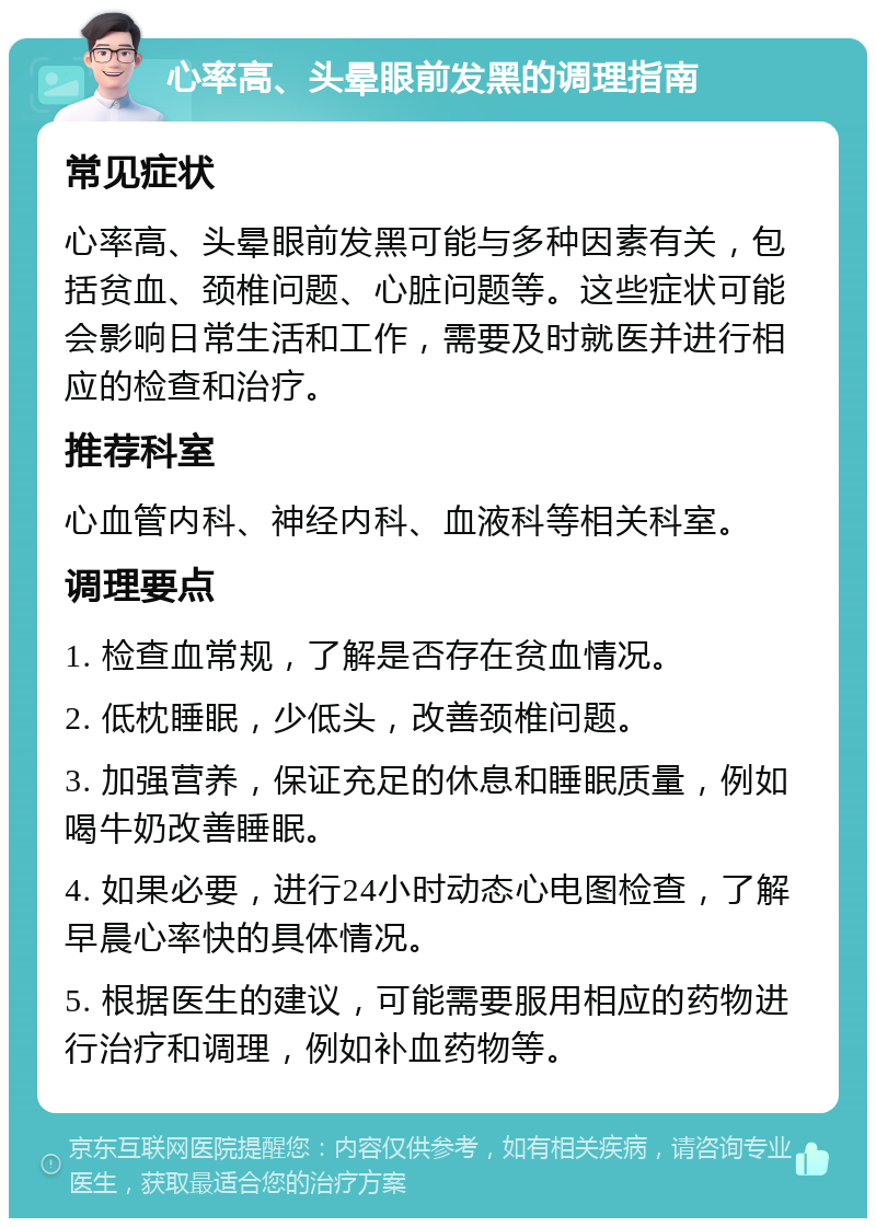 心率高、头晕眼前发黑的调理指南 常见症状 心率高、头晕眼前发黑可能与多种因素有关，包括贫血、颈椎问题、心脏问题等。这些症状可能会影响日常生活和工作，需要及时就医并进行相应的检查和治疗。 推荐科室 心血管内科、神经内科、血液科等相关科室。 调理要点 1. 检查血常规，了解是否存在贫血情况。 2. 低枕睡眠，少低头，改善颈椎问题。 3. 加强营养，保证充足的休息和睡眠质量，例如喝牛奶改善睡眠。 4. 如果必要，进行24小时动态心电图检查，了解早晨心率快的具体情况。 5. 根据医生的建议，可能需要服用相应的药物进行治疗和调理，例如补血药物等。