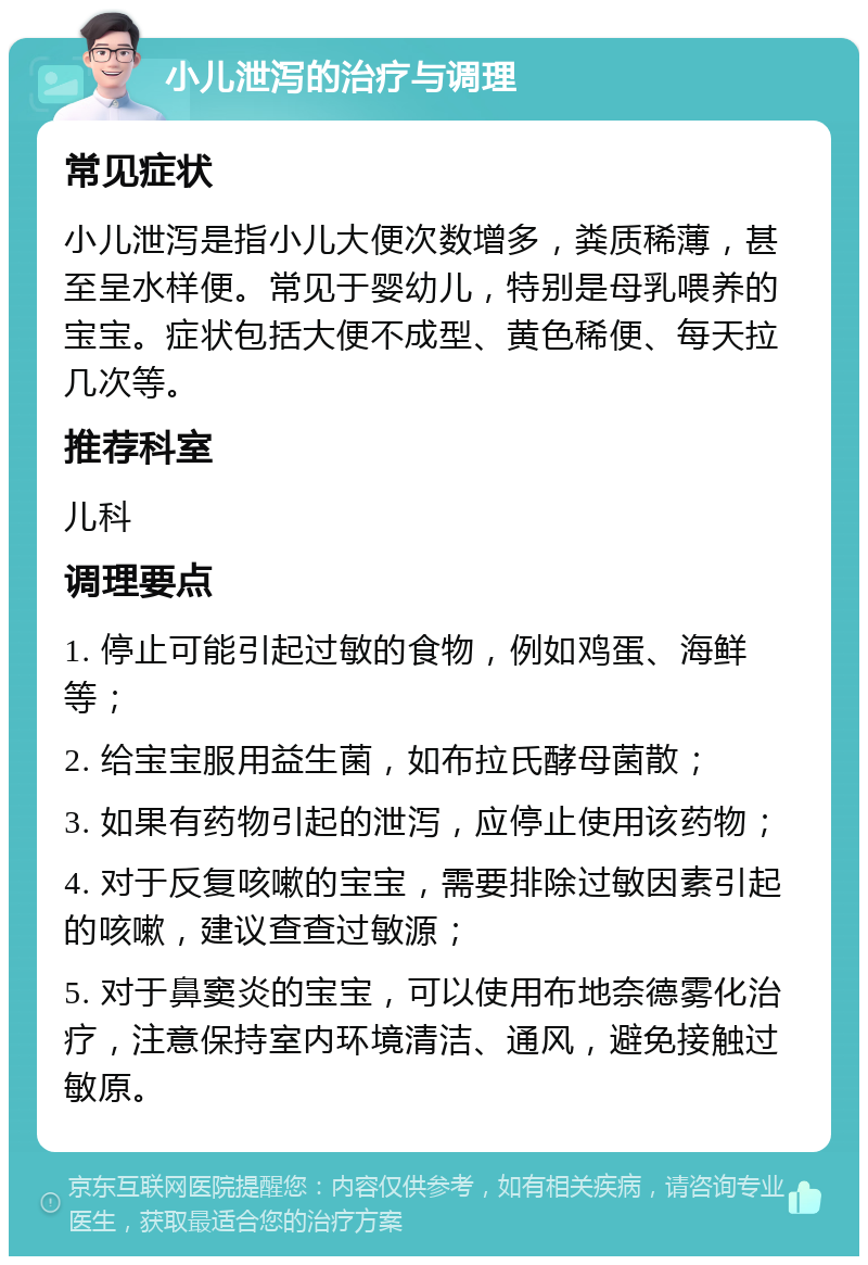 小儿泄泻的治疗与调理 常见症状 小儿泄泻是指小儿大便次数增多，粪质稀薄，甚至呈水样便。常见于婴幼儿，特别是母乳喂养的宝宝。症状包括大便不成型、黄色稀便、每天拉几次等。 推荐科室 儿科 调理要点 1. 停止可能引起过敏的食物，例如鸡蛋、海鲜等； 2. 给宝宝服用益生菌，如布拉氏酵母菌散； 3. 如果有药物引起的泄泻，应停止使用该药物； 4. 对于反复咳嗽的宝宝，需要排除过敏因素引起的咳嗽，建议查查过敏源； 5. 对于鼻窦炎的宝宝，可以使用布地奈德雾化治疗，注意保持室内环境清洁、通风，避免接触过敏原。