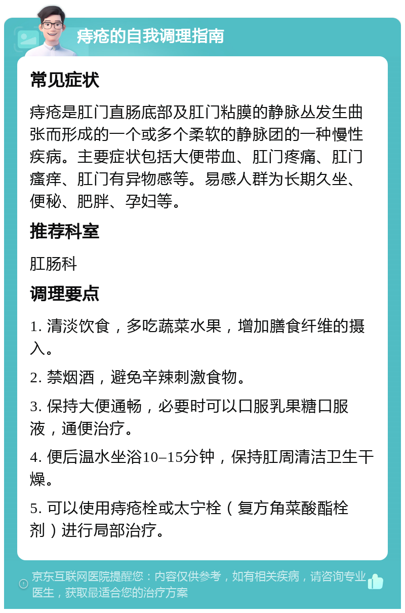 痔疮的自我调理指南 常见症状 痔疮是肛门直肠底部及肛门粘膜的静脉丛发生曲张而形成的一个或多个柔软的静脉团的一种慢性疾病。主要症状包括大便带血、肛门疼痛、肛门瘙痒、肛门有异物感等。易感人群为长期久坐、便秘、肥胖、孕妇等。 推荐科室 肛肠科 调理要点 1. 清淡饮食，多吃蔬菜水果，增加膳食纤维的摄入。 2. 禁烟酒，避免辛辣刺激食物。 3. 保持大便通畅，必要时可以口服乳果糖口服液，通便治疗。 4. 便后温水坐浴10–15分钟，保持肛周清洁卫生干燥。 5. 可以使用痔疮栓或太宁栓（复方角菜酸酯栓剂）进行局部治疗。