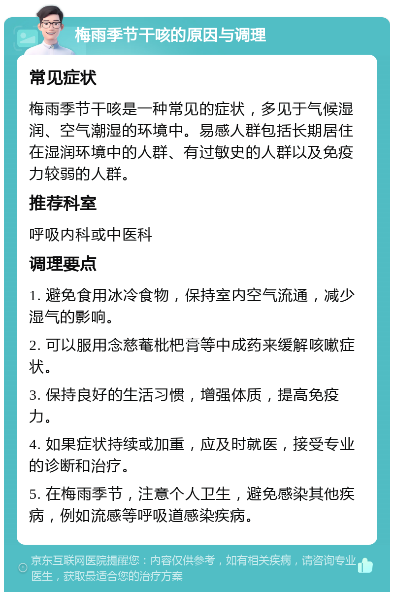 梅雨季节干咳的原因与调理 常见症状 梅雨季节干咳是一种常见的症状，多见于气候湿润、空气潮湿的环境中。易感人群包括长期居住在湿润环境中的人群、有过敏史的人群以及免疫力较弱的人群。 推荐科室 呼吸内科或中医科 调理要点 1. 避免食用冰冷食物，保持室内空气流通，减少湿气的影响。 2. 可以服用念慈菴枇杷膏等中成药来缓解咳嗽症状。 3. 保持良好的生活习惯，增强体质，提高免疫力。 4. 如果症状持续或加重，应及时就医，接受专业的诊断和治疗。 5. 在梅雨季节，注意个人卫生，避免感染其他疾病，例如流感等呼吸道感染疾病。