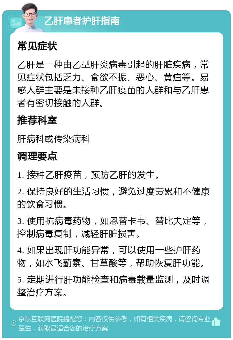 乙肝患者护肝指南 常见症状 乙肝是一种由乙型肝炎病毒引起的肝脏疾病，常见症状包括乏力、食欲不振、恶心、黄疸等。易感人群主要是未接种乙肝疫苗的人群和与乙肝患者有密切接触的人群。 推荐科室 肝病科或传染病科 调理要点 1. 接种乙肝疫苗，预防乙肝的发生。 2. 保持良好的生活习惯，避免过度劳累和不健康的饮食习惯。 3. 使用抗病毒药物，如恩替卡韦、替比夫定等，控制病毒复制，减轻肝脏损害。 4. 如果出现肝功能异常，可以使用一些护肝药物，如水飞蓟素、甘草酸等，帮助恢复肝功能。 5. 定期进行肝功能检查和病毒载量监测，及时调整治疗方案。