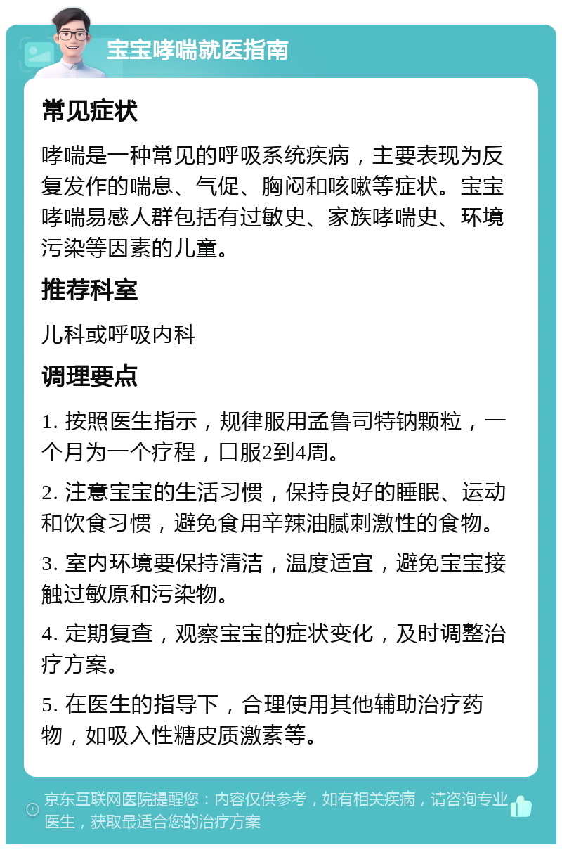 宝宝哮喘就医指南 常见症状 哮喘是一种常见的呼吸系统疾病，主要表现为反复发作的喘息、气促、胸闷和咳嗽等症状。宝宝哮喘易感人群包括有过敏史、家族哮喘史、环境污染等因素的儿童。 推荐科室 儿科或呼吸内科 调理要点 1. 按照医生指示，规律服用孟鲁司特钠颗粒，一个月为一个疗程，口服2到4周。 2. 注意宝宝的生活习惯，保持良好的睡眠、运动和饮食习惯，避免食用辛辣油腻刺激性的食物。 3. 室内环境要保持清洁，温度适宜，避免宝宝接触过敏原和污染物。 4. 定期复查，观察宝宝的症状变化，及时调整治疗方案。 5. 在医生的指导下，合理使用其他辅助治疗药物，如吸入性糖皮质激素等。