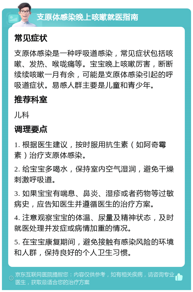 支原体感染晚上咳嗽就医指南 常见症状 支原体感染是一种呼吸道感染，常见症状包括咳嗽、发热、喉咙痛等。宝宝晚上咳嗽厉害，断断续续咳嗽一月有余，可能是支原体感染引起的呼吸道症状。易感人群主要是儿童和青少年。 推荐科室 儿科 调理要点 1. 根据医生建议，按时服用抗生素（如阿奇霉素）治疗支原体感染。 2. 给宝宝多喝水，保持室内空气湿润，避免干燥刺激呼吸道。 3. 如果宝宝有喘息、鼻炎、湿疹或者药物等过敏病史，应告知医生并遵循医生的治疗方案。 4. 注意观察宝宝的体温、尿量及精神状态，及时就医处理并发症或病情加重的情况。 5. 在宝宝康复期间，避免接触有感染风险的环境和人群，保持良好的个人卫生习惯。