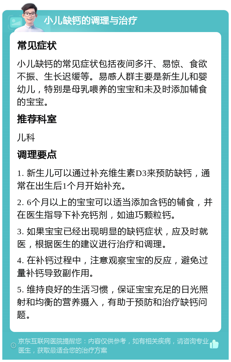 小儿缺钙的调理与治疗 常见症状 小儿缺钙的常见症状包括夜间多汗、易惊、食欲不振、生长迟缓等。易感人群主要是新生儿和婴幼儿，特别是母乳喂养的宝宝和未及时添加辅食的宝宝。 推荐科室 儿科 调理要点 1. 新生儿可以通过补充维生素D3来预防缺钙，通常在出生后1个月开始补充。 2. 6个月以上的宝宝可以适当添加含钙的辅食，并在医生指导下补充钙剂，如迪巧颗粒钙。 3. 如果宝宝已经出现明显的缺钙症状，应及时就医，根据医生的建议进行治疗和调理。 4. 在补钙过程中，注意观察宝宝的反应，避免过量补钙导致副作用。 5. 维持良好的生活习惯，保证宝宝充足的日光照射和均衡的营养摄入，有助于预防和治疗缺钙问题。