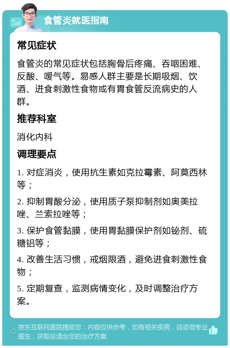 食管炎就医指南 常见症状 食管炎的常见症状包括胸骨后疼痛、吞咽困难、反酸、嗳气等。易感人群主要是长期吸烟、饮酒、进食刺激性食物或有胃食管反流病史的人群。 推荐科室 消化内科 调理要点 1. 对症消炎，使用抗生素如克拉霉素、阿莫西林等； 2. 抑制胃酸分泌，使用质子泵抑制剂如奥美拉唑、兰索拉唑等； 3. 保护食管黏膜，使用胃黏膜保护剂如铋剂、硫糖铝等； 4. 改善生活习惯，戒烟限酒，避免进食刺激性食物； 5. 定期复查，监测病情变化，及时调整治疗方案。