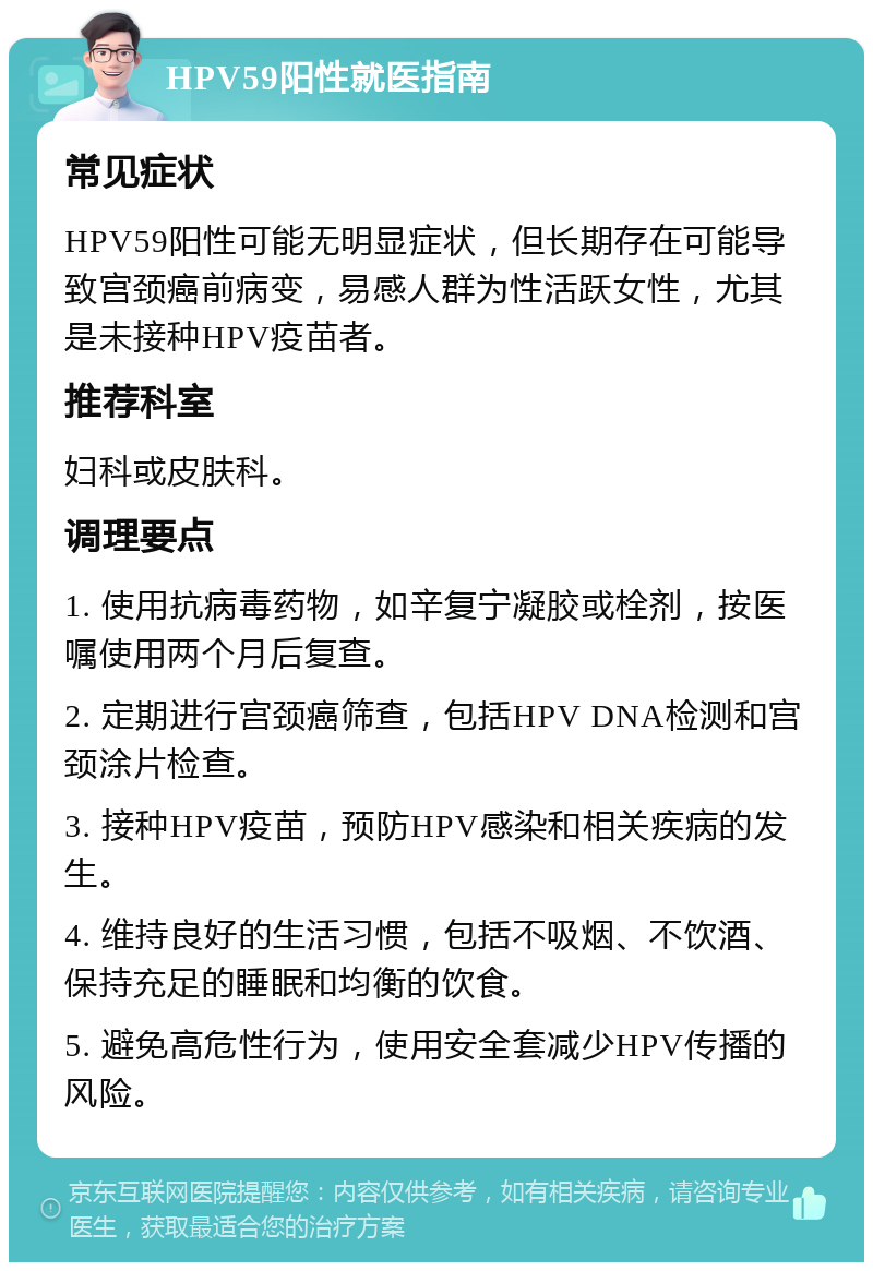 HPV59阳性就医指南 常见症状 HPV59阳性可能无明显症状，但长期存在可能导致宫颈癌前病变，易感人群为性活跃女性，尤其是未接种HPV疫苗者。 推荐科室 妇科或皮肤科。 调理要点 1. 使用抗病毒药物，如辛复宁凝胶或栓剂，按医嘱使用两个月后复查。 2. 定期进行宫颈癌筛查，包括HPV DNA检测和宫颈涂片检查。 3. 接种HPV疫苗，预防HPV感染和相关疾病的发生。 4. 维持良好的生活习惯，包括不吸烟、不饮酒、保持充足的睡眠和均衡的饮食。 5. 避免高危性行为，使用安全套减少HPV传播的风险。