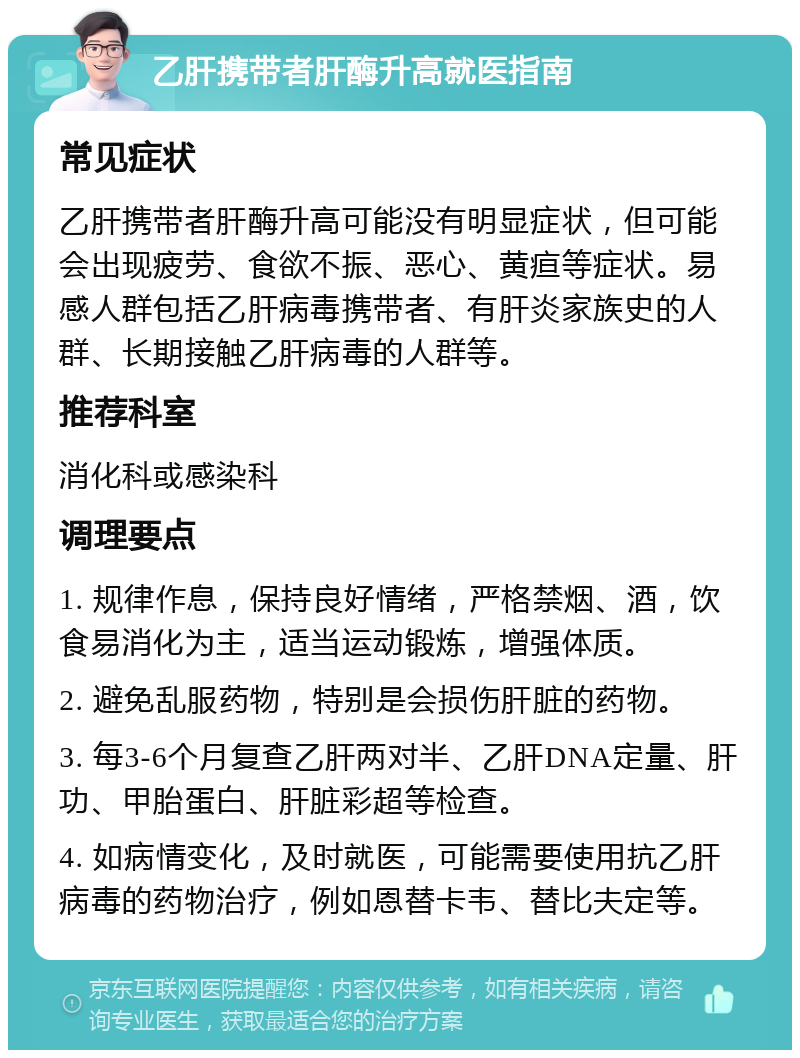 乙肝携带者肝酶升高就医指南 常见症状 乙肝携带者肝酶升高可能没有明显症状，但可能会出现疲劳、食欲不振、恶心、黄疸等症状。易感人群包括乙肝病毒携带者、有肝炎家族史的人群、长期接触乙肝病毒的人群等。 推荐科室 消化科或感染科 调理要点 1. 规律作息，保持良好情绪，严格禁烟、酒，饮食易消化为主，适当运动锻炼，增强体质。 2. 避免乱服药物，特别是会损伤肝脏的药物。 3. 每3-6个月复查乙肝两对半、乙肝DNA定量、肝功、甲胎蛋白、肝脏彩超等检查。 4. 如病情变化，及时就医，可能需要使用抗乙肝病毒的药物治疗，例如恩替卡韦、替比夫定等。