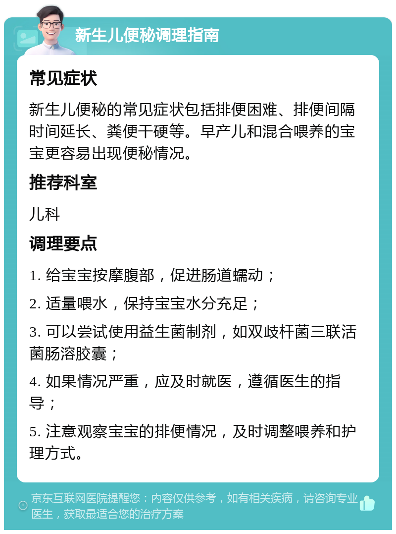 新生儿便秘调理指南 常见症状 新生儿便秘的常见症状包括排便困难、排便间隔时间延长、粪便干硬等。早产儿和混合喂养的宝宝更容易出现便秘情况。 推荐科室 儿科 调理要点 1. 给宝宝按摩腹部，促进肠道蠕动； 2. 适量喂水，保持宝宝水分充足； 3. 可以尝试使用益生菌制剂，如双歧杆菌三联活菌肠溶胶囊； 4. 如果情况严重，应及时就医，遵循医生的指导； 5. 注意观察宝宝的排便情况，及时调整喂养和护理方式。