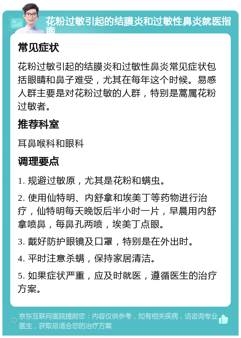 花粉过敏引起的结膜炎和过敏性鼻炎就医指南 常见症状 花粉过敏引起的结膜炎和过敏性鼻炎常见症状包括眼睛和鼻子难受，尤其在每年这个时候。易感人群主要是对花粉过敏的人群，特别是蒿属花粉过敏者。 推荐科室 耳鼻喉科和眼科 调理要点 1. 规避过敏原，尤其是花粉和螨虫。 2. 使用仙特明、内舒拿和埃美丁等药物进行治疗，仙特明每天晚饭后半小时一片，早晨用内舒拿喷鼻，每鼻孔两喷，埃美丁点眼。 3. 戴好防护眼镜及口罩，特别是在外出时。 4. 平时注意杀螨，保持家居清洁。 5. 如果症状严重，应及时就医，遵循医生的治疗方案。