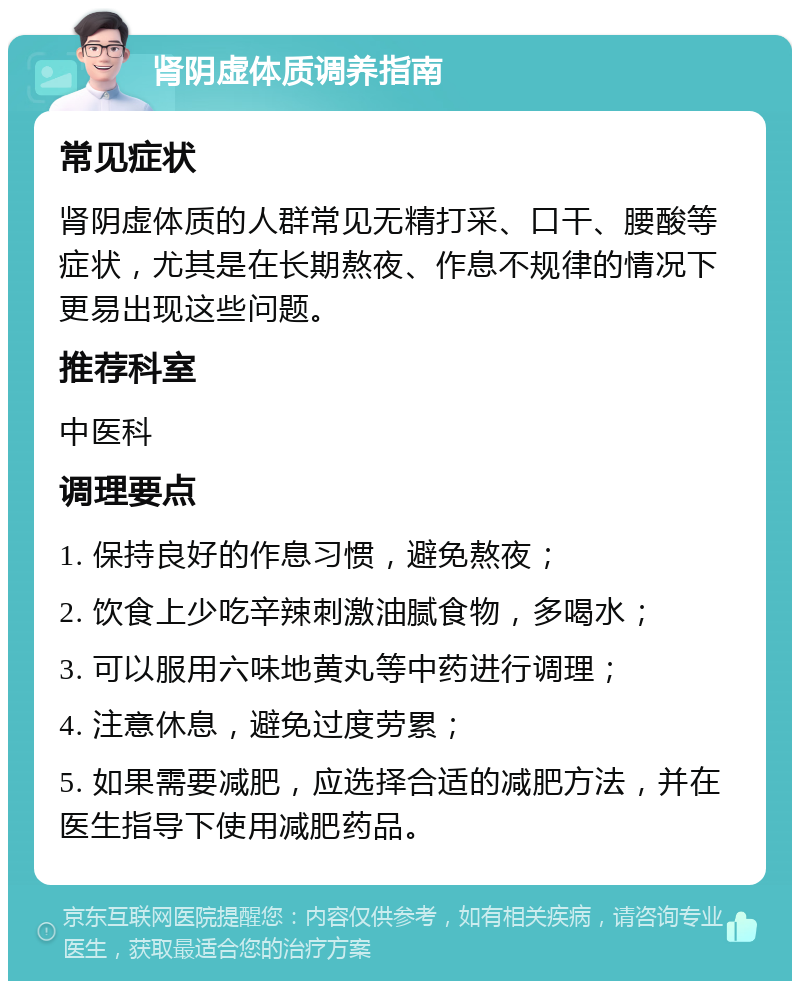 肾阴虚体质调养指南 常见症状 肾阴虚体质的人群常见无精打采、口干、腰酸等症状，尤其是在长期熬夜、作息不规律的情况下更易出现这些问题。 推荐科室 中医科 调理要点 1. 保持良好的作息习惯，避免熬夜； 2. 饮食上少吃辛辣刺激油腻食物，多喝水； 3. 可以服用六味地黄丸等中药进行调理； 4. 注意休息，避免过度劳累； 5. 如果需要减肥，应选择合适的减肥方法，并在医生指导下使用减肥药品。