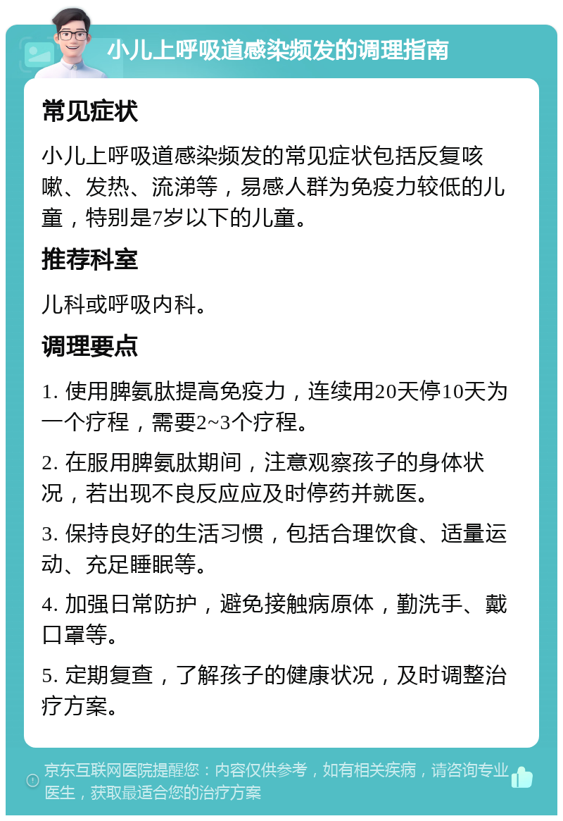 小儿上呼吸道感染频发的调理指南 常见症状 小儿上呼吸道感染频发的常见症状包括反复咳嗽、发热、流涕等，易感人群为免疫力较低的儿童，特别是7岁以下的儿童。 推荐科室 儿科或呼吸内科。 调理要点 1. 使用脾氨肽提高免疫力，连续用20天停10天为一个疗程，需要2~3个疗程。 2. 在服用脾氨肽期间，注意观察孩子的身体状况，若出现不良反应应及时停药并就医。 3. 保持良好的生活习惯，包括合理饮食、适量运动、充足睡眠等。 4. 加强日常防护，避免接触病原体，勤洗手、戴口罩等。 5. 定期复查，了解孩子的健康状况，及时调整治疗方案。