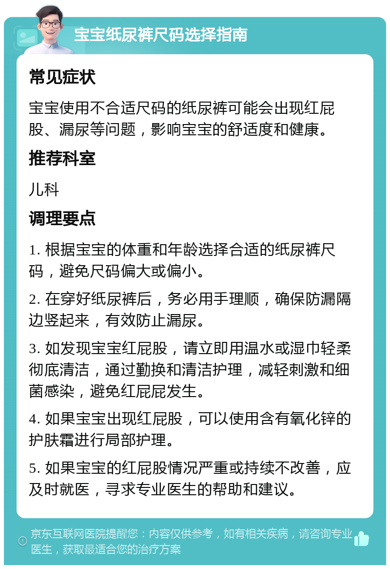 宝宝纸尿裤尺码选择指南 常见症状 宝宝使用不合适尺码的纸尿裤可能会出现红屁股、漏尿等问题，影响宝宝的舒适度和健康。 推荐科室 儿科 调理要点 1. 根据宝宝的体重和年龄选择合适的纸尿裤尺码，避免尺码偏大或偏小。 2. 在穿好纸尿裤后，务必用手理顺，确保防漏隔边竖起来，有效防止漏尿。 3. 如发现宝宝红屁股，请立即用温水或湿巾轻柔彻底清洁，通过勤换和清洁护理，减轻刺激和细菌感染，避免红屁屁发生。 4. 如果宝宝出现红屁股，可以使用含有氧化锌的护肤霜进行局部护理。 5. 如果宝宝的红屁股情况严重或持续不改善，应及时就医，寻求专业医生的帮助和建议。