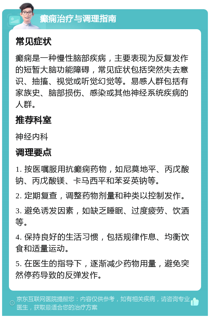 癫痫治疗与调理指南 常见症状 癫痫是一种慢性脑部疾病，主要表现为反复发作的短暂大脑功能障碍，常见症状包括突然失去意识、抽搐、视觉或听觉幻觉等。易感人群包括有家族史、脑部损伤、感染或其他神经系统疾病的人群。 推荐科室 神经内科 调理要点 1. 按医嘱服用抗癫痫药物，如尼莫地平、丙戊酸钠、丙戊酸镁、卡马西平和苯妥英钠等。 2. 定期复查，调整药物剂量和种类以控制发作。 3. 避免诱发因素，如缺乏睡眠、过度疲劳、饮酒等。 4. 保持良好的生活习惯，包括规律作息、均衡饮食和适量运动。 5. 在医生的指导下，逐渐减少药物用量，避免突然停药导致的反弹发作。