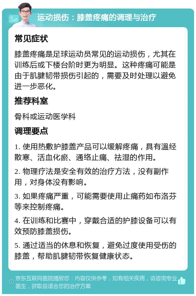 运动损伤：膝盖疼痛的调理与治疗 常见症状 膝盖疼痛是足球运动员常见的运动损伤，尤其在训练后或下楼台阶时更为明显。这种疼痛可能是由于肌腱韧带损伤引起的，需要及时处理以避免进一步恶化。 推荐科室 骨科或运动医学科 调理要点 1. 使用热敷护膝盖产品可以缓解疼痛，具有溫经散寒、活血化瘀、通络止痛、祛湿的作用。 2. 物理疗法是安全有效的治疗方法，没有副作用，对身体没有影响。 3. 如果疼痛严重，可能需要使用止痛药如布洛芬等来控制疼痛。 4. 在训练和比赛中，穿戴合适的护膝设备可以有效预防膝盖损伤。 5. 通过适当的休息和恢复，避免过度使用受伤的膝盖，帮助肌腱韧带恢复健康状态。