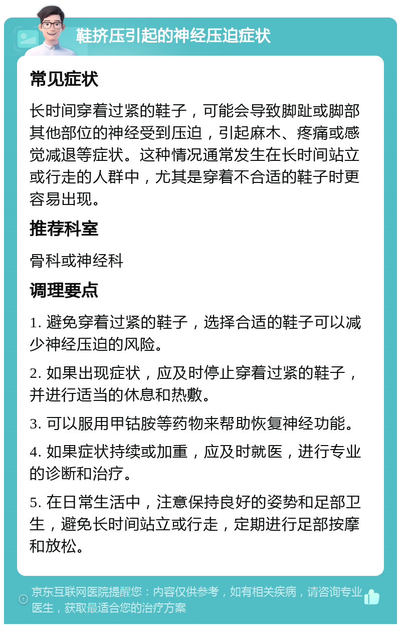 鞋挤压引起的神经压迫症状 常见症状 长时间穿着过紧的鞋子，可能会导致脚趾或脚部其他部位的神经受到压迫，引起麻木、疼痛或感觉减退等症状。这种情况通常发生在长时间站立或行走的人群中，尤其是穿着不合适的鞋子时更容易出现。 推荐科室 骨科或神经科 调理要点 1. 避免穿着过紧的鞋子，选择合适的鞋子可以减少神经压迫的风险。 2. 如果出现症状，应及时停止穿着过紧的鞋子，并进行适当的休息和热敷。 3. 可以服用甲钴胺等药物来帮助恢复神经功能。 4. 如果症状持续或加重，应及时就医，进行专业的诊断和治疗。 5. 在日常生活中，注意保持良好的姿势和足部卫生，避免长时间站立或行走，定期进行足部按摩和放松。