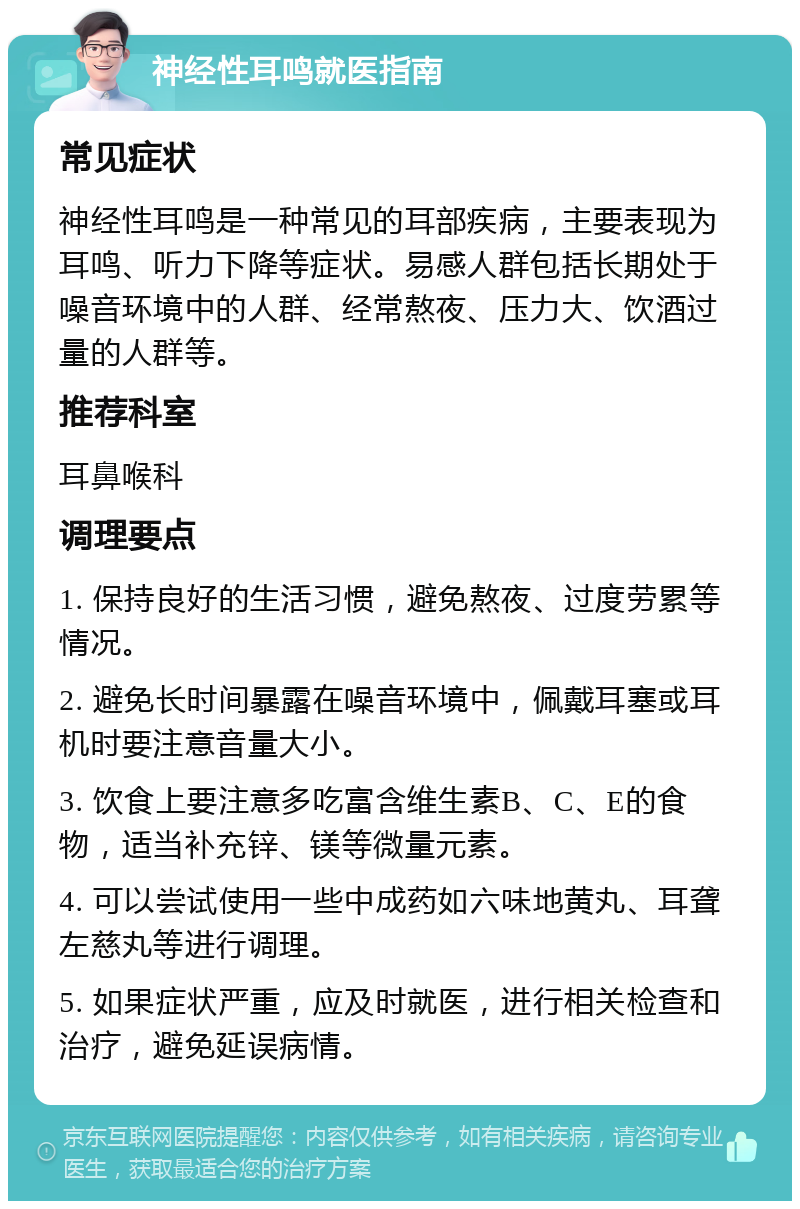 神经性耳鸣就医指南 常见症状 神经性耳鸣是一种常见的耳部疾病，主要表现为耳鸣、听力下降等症状。易感人群包括长期处于噪音环境中的人群、经常熬夜、压力大、饮酒过量的人群等。 推荐科室 耳鼻喉科 调理要点 1. 保持良好的生活习惯，避免熬夜、过度劳累等情况。 2. 避免长时间暴露在噪音环境中，佩戴耳塞或耳机时要注意音量大小。 3. 饮食上要注意多吃富含维生素B、C、E的食物，适当补充锌、镁等微量元素。 4. 可以尝试使用一些中成药如六味地黄丸、耳聋左慈丸等进行调理。 5. 如果症状严重，应及时就医，进行相关检查和治疗，避免延误病情。