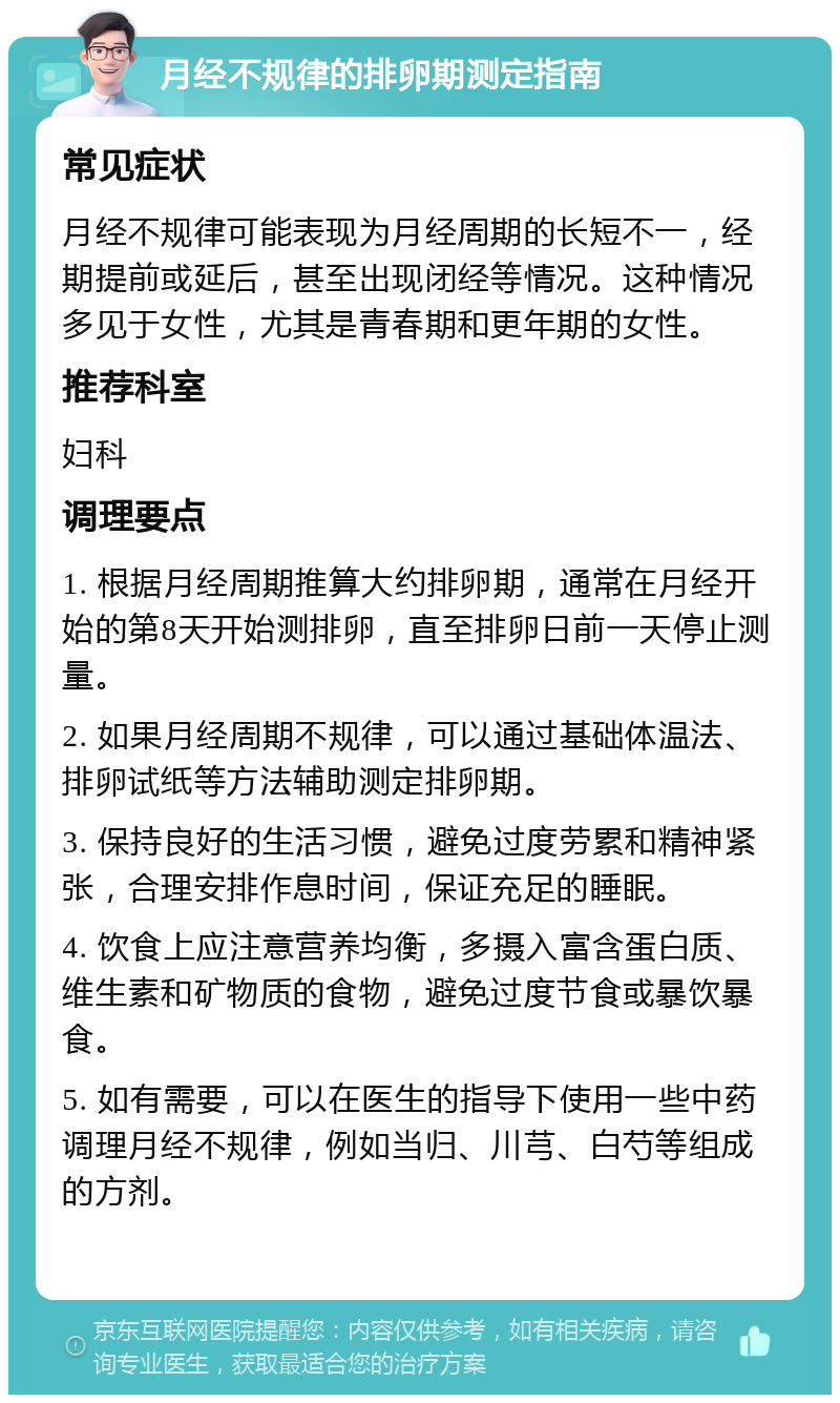 月经不规律的排卵期测定指南 常见症状 月经不规律可能表现为月经周期的长短不一，经期提前或延后，甚至出现闭经等情况。这种情况多见于女性，尤其是青春期和更年期的女性。 推荐科室 妇科 调理要点 1. 根据月经周期推算大约排卵期，通常在月经开始的第8天开始测排卵，直至排卵日前一天停止测量。 2. 如果月经周期不规律，可以通过基础体温法、排卵试纸等方法辅助测定排卵期。 3. 保持良好的生活习惯，避免过度劳累和精神紧张，合理安排作息时间，保证充足的睡眠。 4. 饮食上应注意营养均衡，多摄入富含蛋白质、维生素和矿物质的食物，避免过度节食或暴饮暴食。 5. 如有需要，可以在医生的指导下使用一些中药调理月经不规律，例如当归、川芎、白芍等组成的方剂。