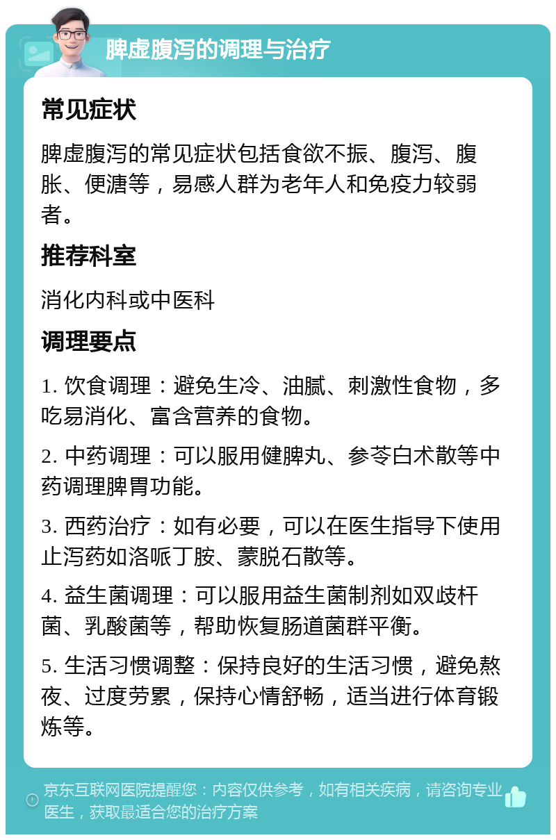 脾虚腹泻的调理与治疗 常见症状 脾虚腹泻的常见症状包括食欲不振、腹泻、腹胀、便溏等，易感人群为老年人和免疫力较弱者。 推荐科室 消化内科或中医科 调理要点 1. 饮食调理：避免生冷、油腻、刺激性食物，多吃易消化、富含营养的食物。 2. 中药调理：可以服用健脾丸、参苓白术散等中药调理脾胃功能。 3. 西药治疗：如有必要，可以在医生指导下使用止泻药如洛哌丁胺、蒙脱石散等。 4. 益生菌调理：可以服用益生菌制剂如双歧杆菌、乳酸菌等，帮助恢复肠道菌群平衡。 5. 生活习惯调整：保持良好的生活习惯，避免熬夜、过度劳累，保持心情舒畅，适当进行体育锻炼等。