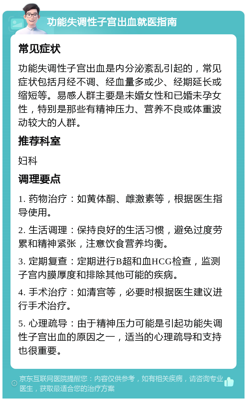 功能失调性子宫出血就医指南 常见症状 功能失调性子宫出血是内分泌紊乱引起的，常见症状包括月经不调、经血量多或少、经期延长或缩短等。易感人群主要是未婚女性和已婚未孕女性，特别是那些有精神压力、营养不良或体重波动较大的人群。 推荐科室 妇科 调理要点 1. 药物治疗：如黄体酮、雌激素等，根据医生指导使用。 2. 生活调理：保持良好的生活习惯，避免过度劳累和精神紧张，注意饮食营养均衡。 3. 定期复查：定期进行B超和血HCG检查，监测子宫内膜厚度和排除其他可能的疾病。 4. 手术治疗：如清宫等，必要时根据医生建议进行手术治疗。 5. 心理疏导：由于精神压力可能是引起功能失调性子宫出血的原因之一，适当的心理疏导和支持也很重要。